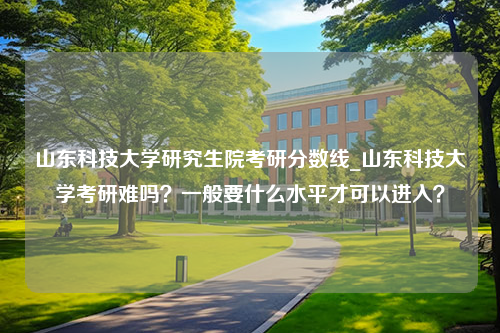 山东科技大学研究生院考研分数线_山东科技大学考研难吗？一般要什么水平才可以进入？