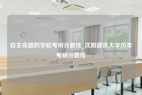 自主命题的学校考研分数线_沈阳建筑大学历年考研分数线