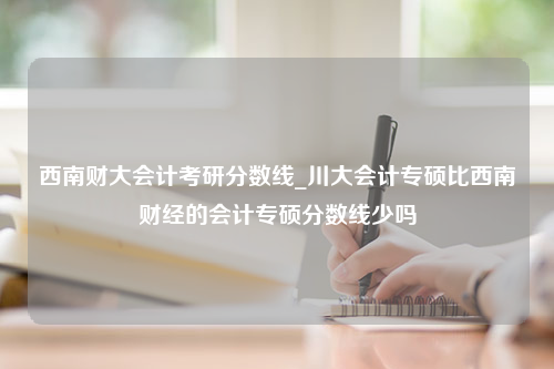 西南财大会计考研分数线_川大会计专硕比西南财经的会计专硕分数线少吗