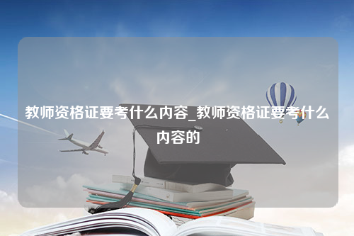 教师资格证要考什么内容_教师资格证要考什么内容的