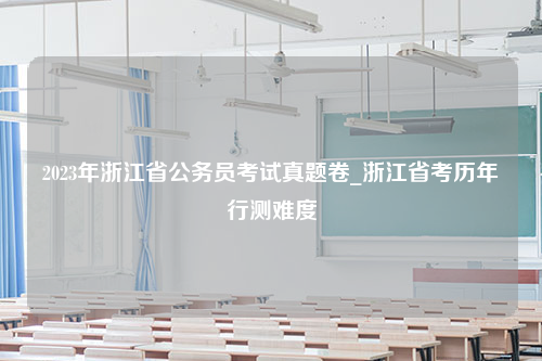 2023年浙江省公务员考试真题卷_浙江省考历年行测难度