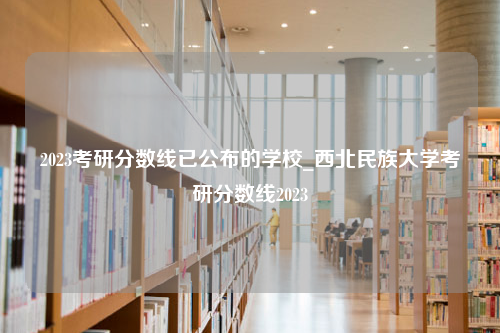 2023考研分数线已公布的学校_西北民族大学考研分数线2023