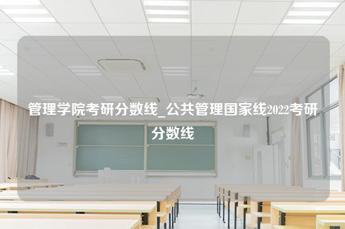 管理学院考研分数线_公共管理国家线2022考研分数线