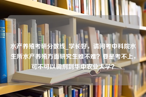 水产养殖考研分数线_学长好，请问考中科院水生所水产养殖方面研究生难不难？要是考不上，可不可以调剂到华中农业大学？