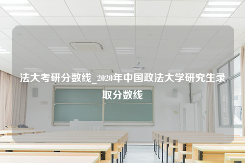 法大考研分数线_2020年中国政法大学研究生录取分数线