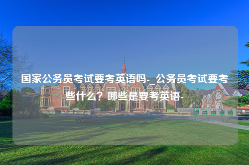 国家公务员考试要考英语吗-_公务员考试要考些什么？哪些是要考英语-