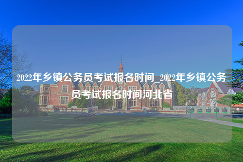 2022年乡镇公务员考试报名时间_2022年乡镇公务员考试报名时间河北省