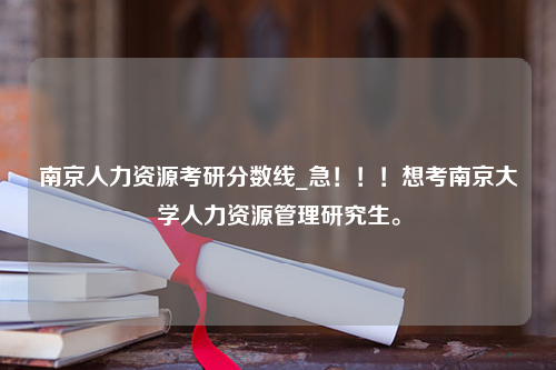 南京人力资源考研分数线_急！！！想考南京大学人力资源管理研究生。