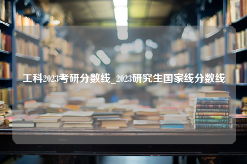 工科2023考研分数线_2023研究生国家线分数线