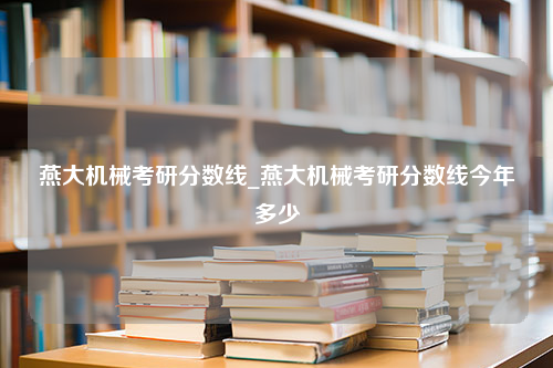 燕大机械考研分数线_燕大机械考研分数线今年多少