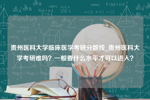 贵州医科大学临床医学考研分数线_贵州医科大学考研难吗？一般要什么水平才可以进入？