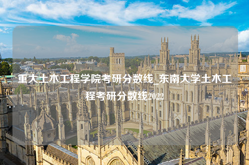 重大土木工程学院考研分数线_东南大学土木工程考研分数线2022