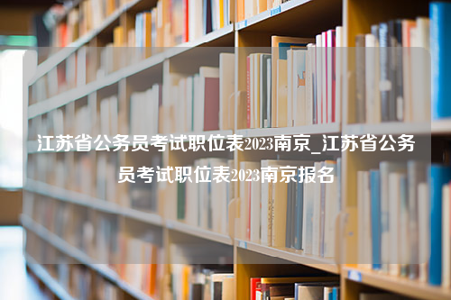 江苏省公务员考试职位表2023南京_江苏省公务员考试职位表2023南京报名