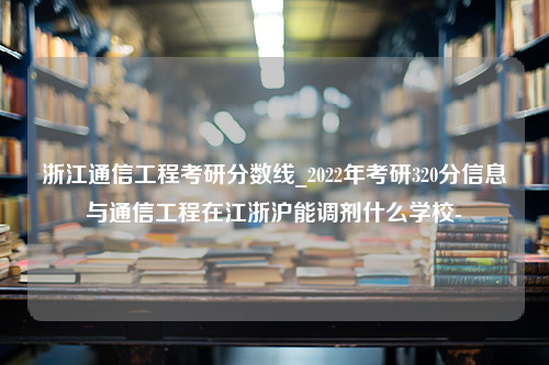 浙江通信工程考研分数线_2022年考研320分信息与通信工程在江浙沪能调剂什么学校-