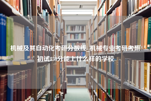 机械及其自动化考研分数线_机械专业考研考研初试350分能上什么样的学校