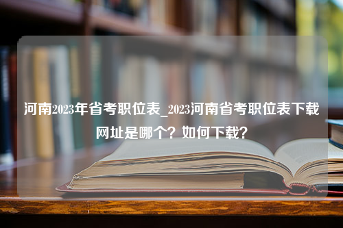 河南2023年省考职位表_2023河南省考职位表下载网址是哪个？如何下载？