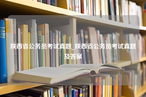 陕西省公务员考试真题_陕西省公务员考试真题及答案