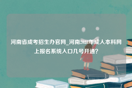 河南省成考招生办官网_河南2023年成人本科网上报名系统入口几号开通？