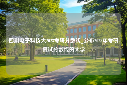 四川电子科技大2023考研分数线_公布2023年考研复试分数线的大学