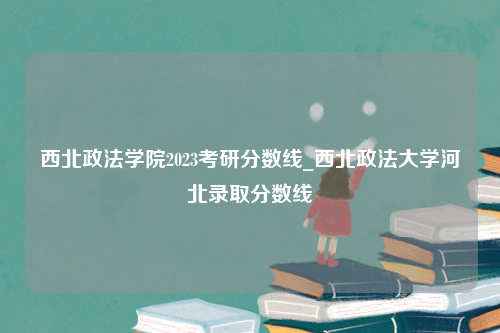 西北政法学院2023考研分数线_西北政法大学河北录取分数线