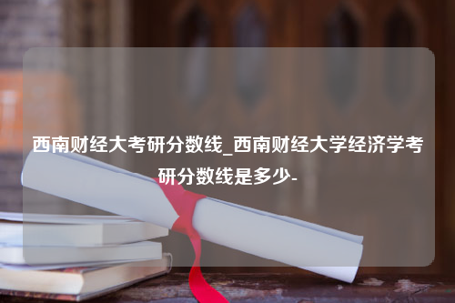 西南财经大考研分数线_西南财经大学经济学考研分数线是多少-