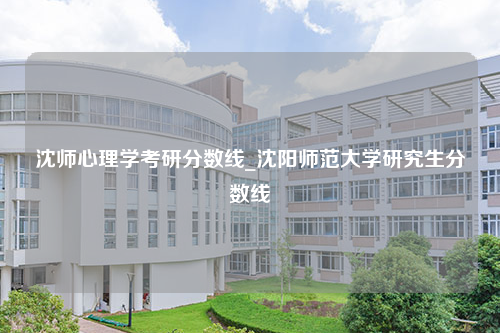 沈师心理学考研分数线_沈阳师范大学研究生分数线