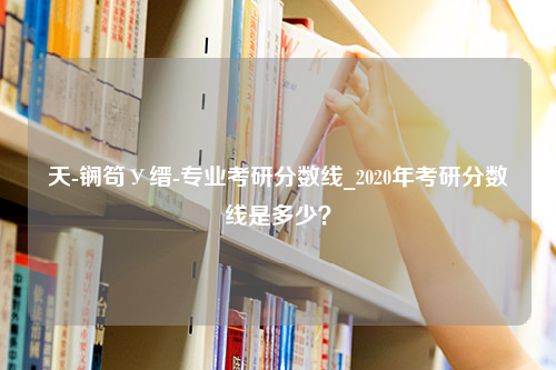 天-锎笱У缙-专业考研分数线_2020年考研分数线是多少？