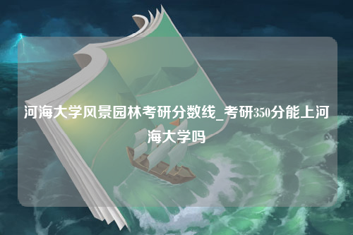 河海大学风景园林考研分数线_考研350分能上河海大学吗