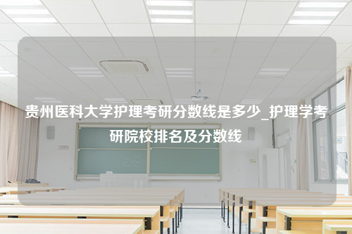 贵州医科大学护理考研分数线是多少_护理学考研院校排名及分数线