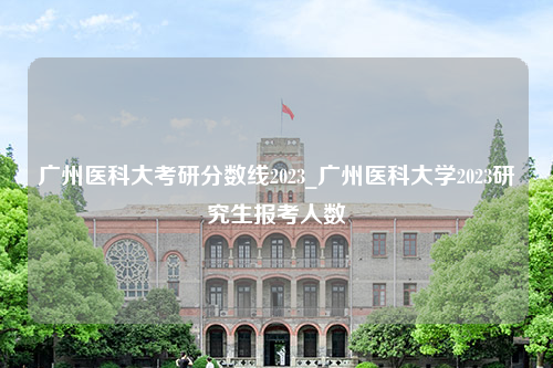 广州医科大考研分数线2023_广州医科大学2023研究生报考人数