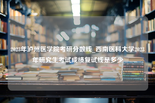 2023年泸州医学院考研分数线_西南医科大学2023年研究生考试成绩复试线是多少