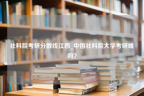 社科院考研分数线江西_中国社科院大学考研难吗？