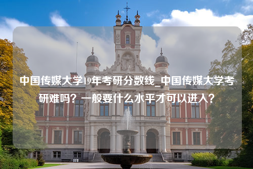 中国传媒大学19年考研分数线_中国传媒大学考研难吗？一般要什么水平才可以进入？