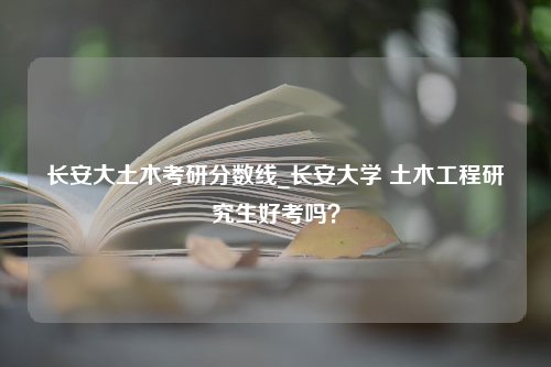 长安大土木考研分数线_长安大学 土木工程研究生好考吗？