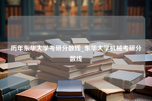 历年东华大学考研分数线_东华大学机械考研分数线