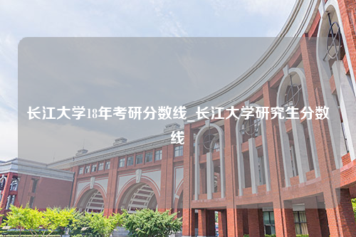 长江大学18年考研分数线_长江大学研究生分数线