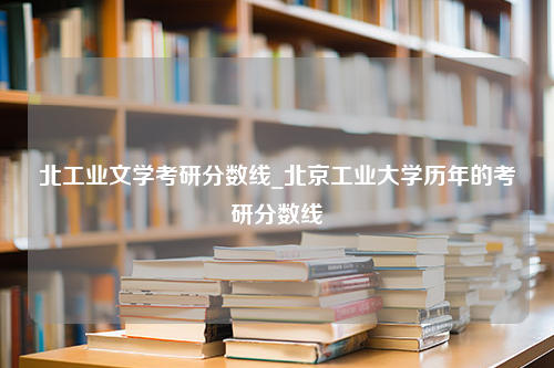 北工业文学考研分数线_北京工业大学历年的考研分数线