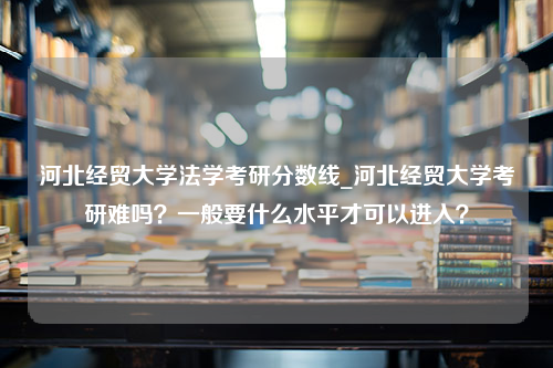 河北经贸大学法学考研分数线_河北经贸大学考研难吗？一般要什么水平才可以进入？