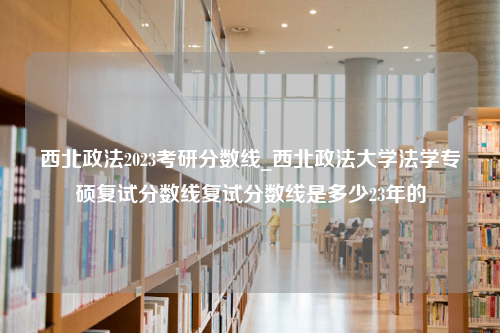 西北政法2023考研分数线_西北政法大学法学专硕复试分数线复试分数线是多少23年的