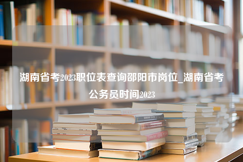 湖南省考2023职位表查询邵阳市岗位_湖南省考公务员时间2023