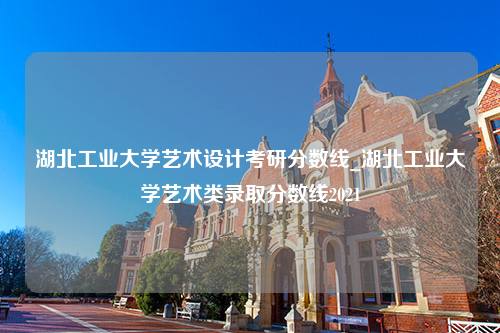 湖北工业大学艺术设计考研分数线_湖北工业大学艺术类录取分数线2021