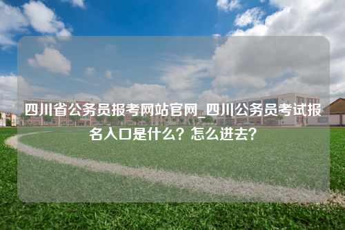 四川省公务员报考网站官网_四川公务员考试报名入口是什么？怎么进去？