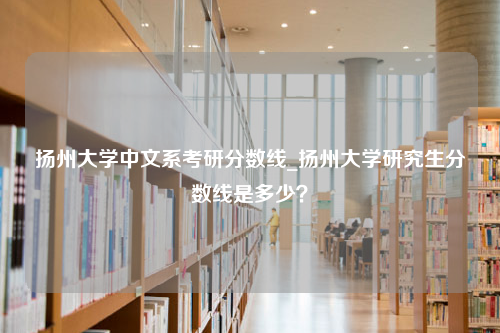 扬州大学中文系考研分数线_扬州大学研究生分数线是多少？