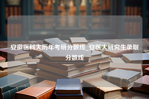 安徽医科大历年考研分数线_安医大研究生录取分数线