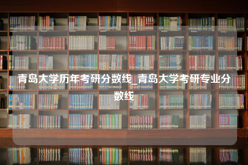 青岛大学历年考研分数线_青岛大学考研专业分数线