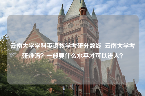 云南大学学科英语教学考研分数线_云南大学考研难吗？一般要什么水平才可以进入？