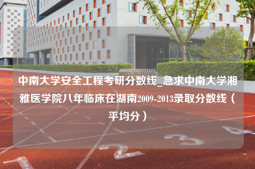 中南大学安全工程考研分数线_急求中南大学湘雅医学院八年临床在湖南2009-2013录取分数线（平均分）