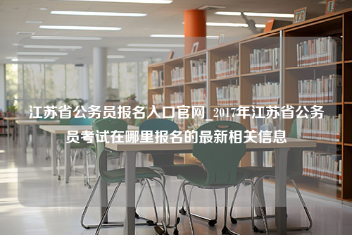 江苏省公务员报名入口官网_2017年江苏省公务员考试在哪里报名的最新相关信息