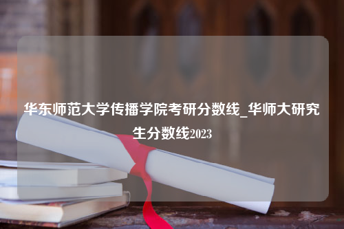 华东师范大学传播学院考研分数线_华师大研究生分数线2023