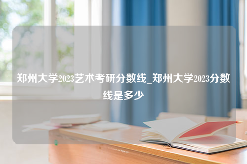 郑州大学2023艺术考研分数线_郑州大学2023分数线是多少